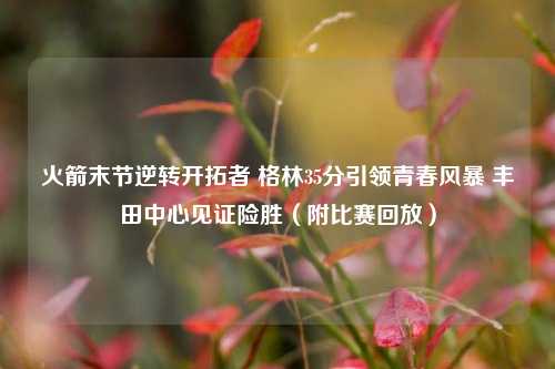 火箭末节逆转开拓者 格林35分引领青春风暴 丰田中心见证险胜(附比赛回放)
