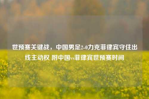 世预赛关键战,中国男足2-0力克菲律宾守住出线主动权 附中国vs菲律宾世预赛时间