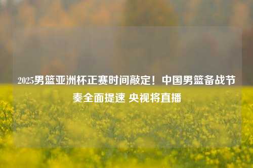 2025男篮亚洲杯正赛时间敲定!中国男篮备战节奏全面提速 央视将直播
