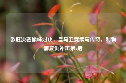 欧冠决赛巅峰对决,皇马卫冕续写传奇,利物浦复仇冲击第7冠
