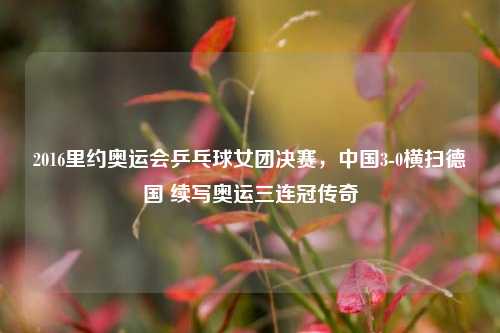 2016里约奥运会乒乓球女团决赛,中国3-0横扫德国 续写奥运三连冠传奇