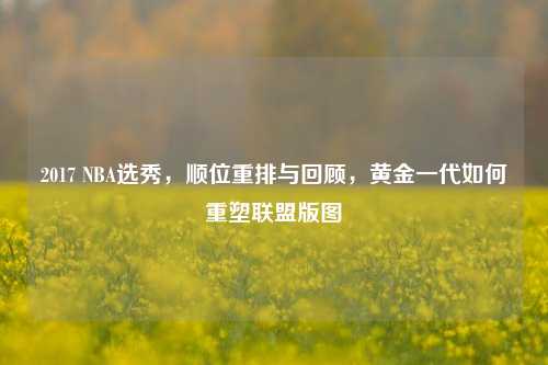 2017 NBA选秀,顺位重排与回顾,黄金一代如何重塑联盟版图
