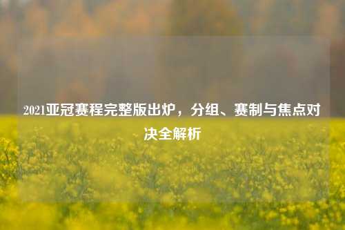 2021亚冠赛程完整版出炉,分组、赛制与焦点对决全解析