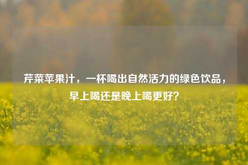 芹菜苹果汁,一杯喝出自然活力的绿色饮品,早上喝还是晚上喝更好?