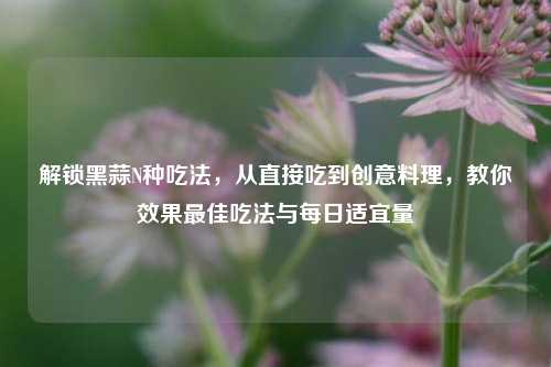 解锁黑蒜N种吃法,从直接吃到创意料理,教你效果更佳吃法与每日适宜量