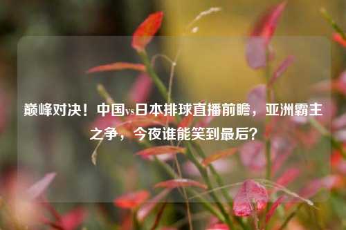 巅峰对决!中国vs日本排球直播前瞻,亚洲霸主之争,今夜谁能笑到最后?