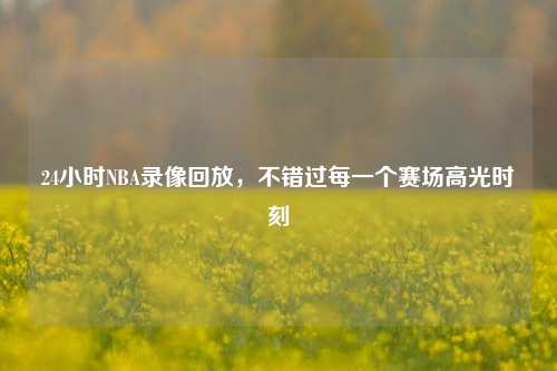 24小时NBA录像回放,不错过每一个赛场高光时刻