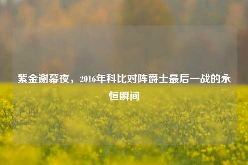 紫金谢幕夜,2016年科比对阵爵士最后一战的永恒瞬间