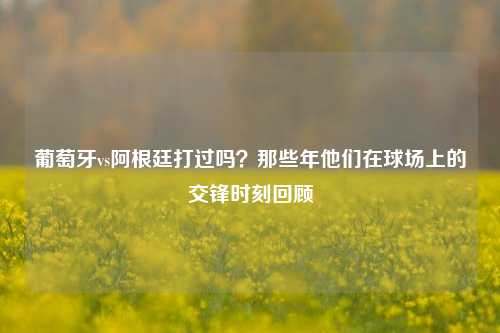 葡萄牙vs阿根廷打过吗?那些年他们在球场上的交锋时刻回顾