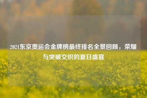 2021东京奥运会金牌榜最终排名全景回顾,荣耀与突破交织的夏日盛宴