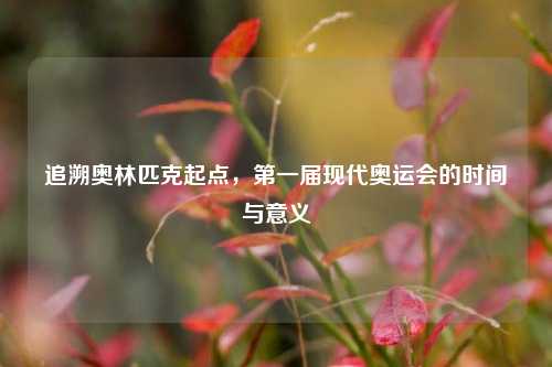 追溯奥林匹克起点,之一届现代奥运会的时间与意义