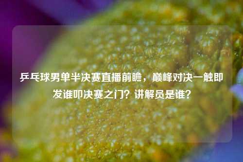 乒乓球男单半决赛直播前瞻,巅峰对决一触即发谁叩决赛之门?讲解员是谁?