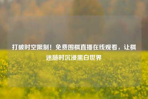 打破时空限制!免费围棋直播在线观看,让棋迷随时沉浸黑白世界