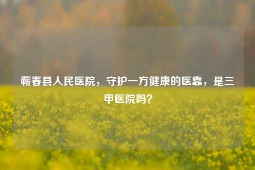 蕲春县人民医院,守护一方健康的医靠,是三甲医院吗?