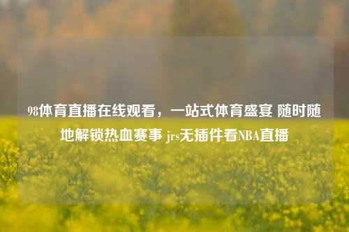 98体育直播在线观看,一站式体育盛宴 随时随地解锁热血赛事 jrs无插件看NBA直播