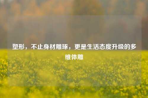 塑形,不止身材雕琢,更是生活态度升级的多维体雕