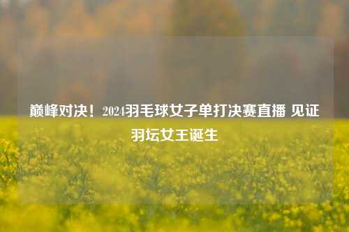 巅峰对决!2024羽毛球女子单打决赛直播 见证羽坛女王诞生
