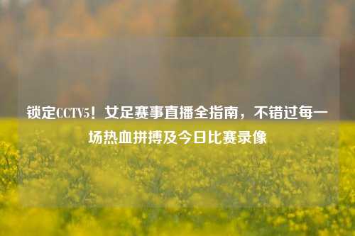 锁定CCTV5!女足赛事直播全指南,不错过每一场热血拼搏及今日比赛录像