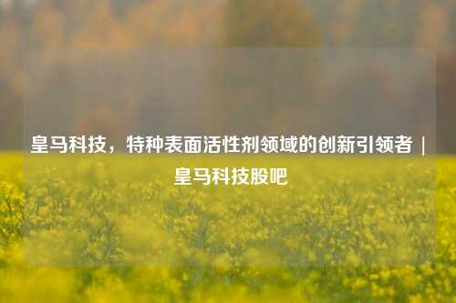 皇马科技,特种表面活性剂领域的创新引领者 | 皇马科技股吧