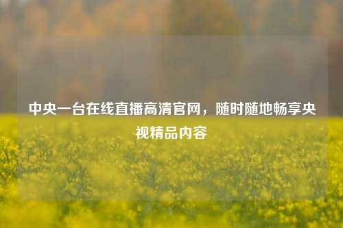 中央一台在线直播高清官网,随时随地畅享央视精品内容