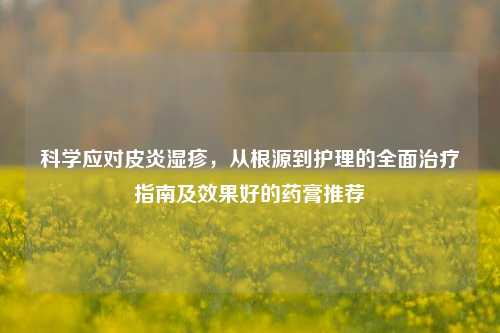 科学应对皮炎湿疹,从根源到护理的全面治疗指南及效果好的药膏推荐