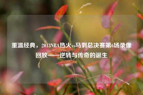 重温经典,2013NBA热火vs马刺总决赛第6场录像回放——逆转与传奇的诞生