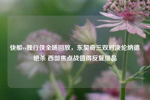 快船vs独行侠全场回放,东契奇三双对决伦纳德绝杀 西部焦点战值得反复细品