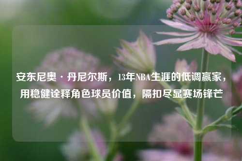 安东尼奥·丹尼尔斯,13年NBA生涯的低调赢家,用稳健诠释角色球员价值,隔扣尽显赛场锋芒