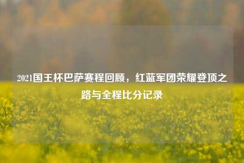 2021国王杯巴萨赛程回顾,红蓝军团荣耀登顶之路与全程比分记录