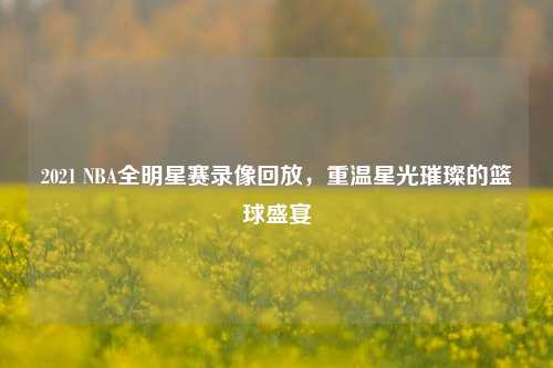 2021 NBA全明星赛录像回放,重温星光璀璨的篮球盛宴