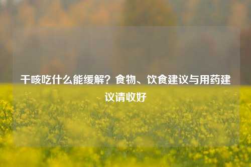 干咳吃什么能缓解?食物、饮食建议与用药建议请收好