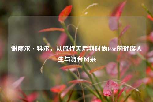 谢丽尔·科尔,从流行天后到时尚Icon的璀璨人生与舞台风采