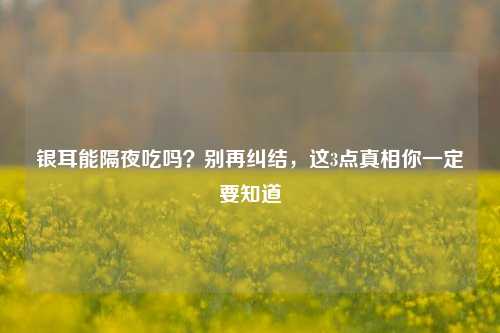银耳能隔夜吃吗?别再纠结,这3点真相你一定要知道