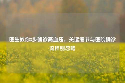 医生教你3步确诊高血压,关键细节与医院确诊流程别忽略