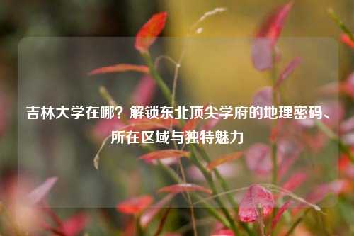 吉林大学在哪?解锁东北顶尖学府的地理密码、所在区域与独特魅力