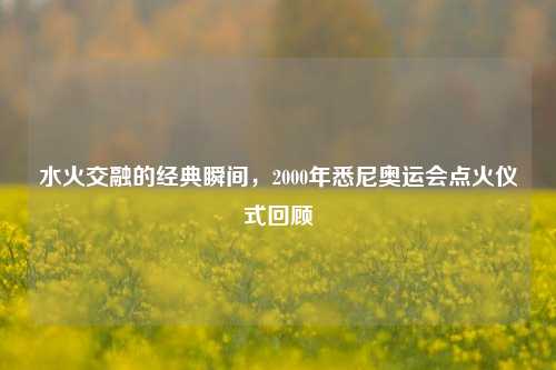 水火交融的经典瞬间,2000年悉尼奥运会点火仪式回顾
