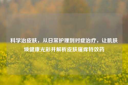 科学治皮肤,从日常护理到对症治疗,让肌肤焕健康光彩并解析皮肤瘙痒特效药