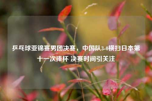 乒乓球亚锦赛男团决赛,中国队3-0横扫日本第十一次捧杯 决赛时间引关注