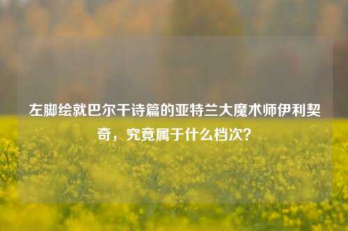 左脚绘就巴尔干诗篇的亚特兰大魔术师伊利契奇,究竟属于什么档次?