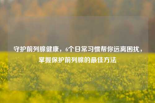 守护前列腺健康,6个日常习惯帮你远离困扰,掌握保护前列腺的更佳