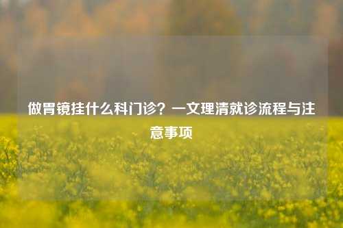 做胃镜挂什么科门诊?一文理清就诊流程与注意事项