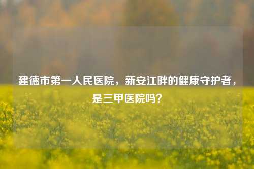 建德市之一人民医院,新安江畔的健康守护者,是三甲医院吗?