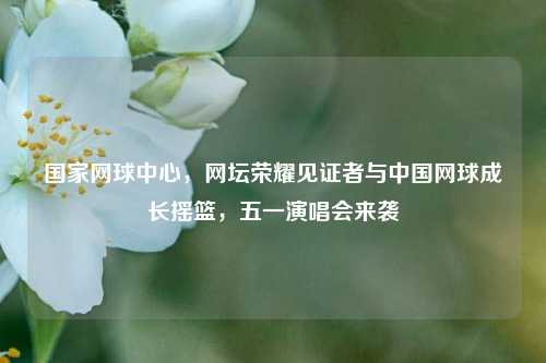 国家网球中心,网坛荣耀见证者与中国网球成长摇篮,五一演唱会来袭