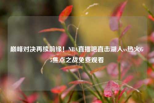 巅峰对决再续前缘!NBA直播吧直击湖人vs热火G5焦点之战免费观看