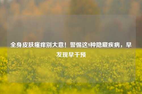 全身皮肤瘙痒别大意!警惕这9种隐藏疾病,早发现早干预