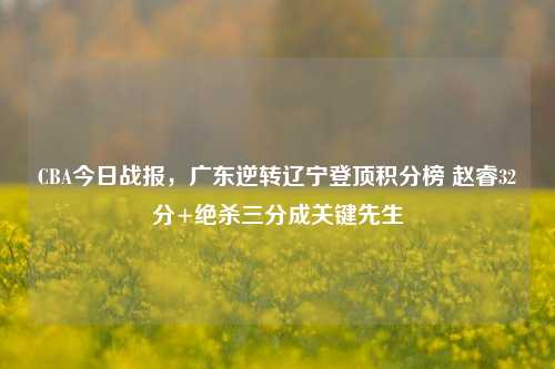 CBA今日战报,广东逆转辽宁登顶积分榜 赵睿32分+绝杀三分成关键先生