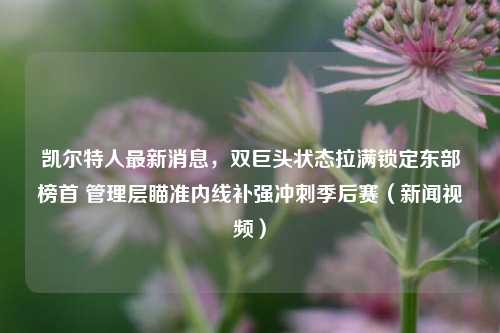凯尔特人最新消息,双巨头状态拉满锁定东部榜首 管理层瞄准内线补强冲刺季后赛(新闻视频)