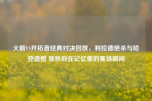 火箭VS开拓者经典对决回放,利拉德绝杀与哈登遗憾 那些刻在记忆里的赛场瞬间