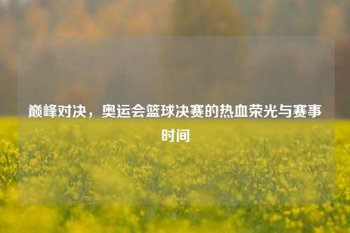 巅峰对决,奥运会篮球决赛的热血荣光与赛事时间