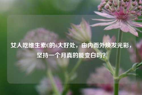 女人吃维生素C的6大好处,由内而外焕发光彩,坚持一个月真的能变白吗?
